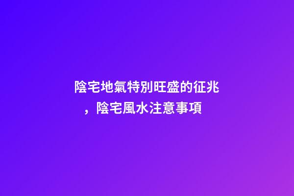 陰宅地氣特別旺盛的征兆，陰宅風水注意事項